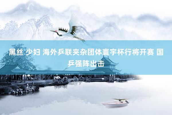 黑丝 少妇 海外乒联夹杂团体寰宇杯行将开赛 国乒强阵出击