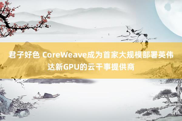 君子好色 CoreWeave成为首家大规模部署英伟达新GPU的云干事提供商