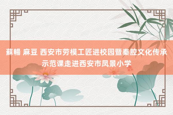 蘇暢 麻豆 西安市劳模工匠进校园暨秦腔文化传承示范课走进西安