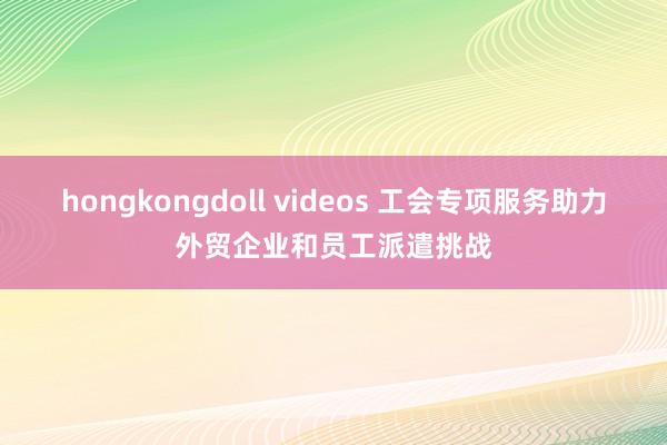 hongkongdoll videos 工会专项服务助力外贸