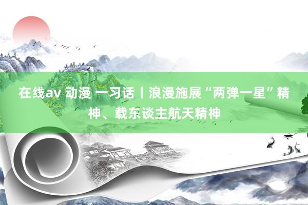 在线av 动漫 一习话丨浪漫施展“两弹一星”精神、载东谈主航