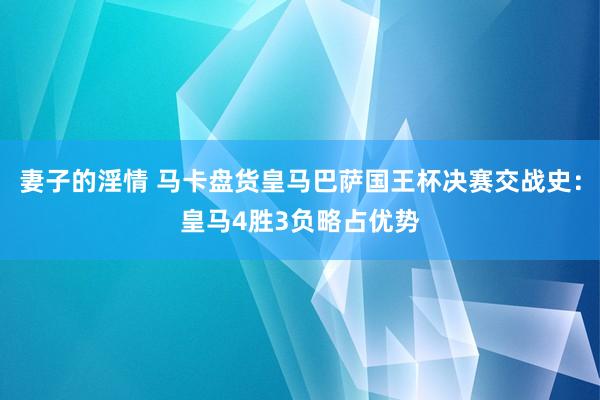 妻子的淫情 马卡盘货皇马巴萨国王杯决赛交战史：皇马4胜3负略