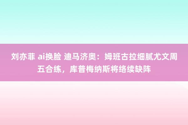 刘亦菲 ai换脸 迪马济奥：姆班古拉细腻尤文周五合练，库普梅