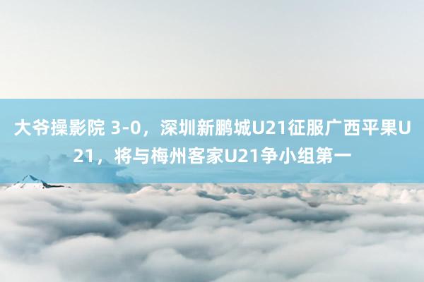 大爷操影院 3-0，深圳新鹏城U21征服广西平果U21，将与