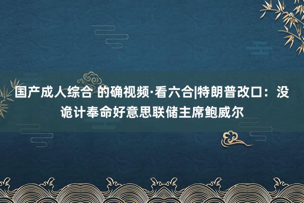 国产成人综合 的确视频·看六合|特朗普改口：没诡计奉命好意思